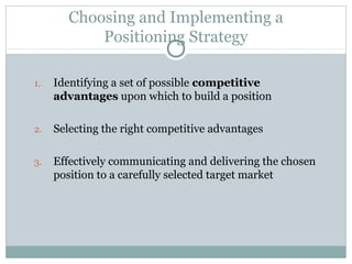 Choosing and Implementing a
Positioning Strategy
1. Identifying a set of possible competitive
advantages upon which to build a position
2. Selecting the right competitive advantages
3. Effectively communicating and delivering the chosen
position to a carefully selected target market
 