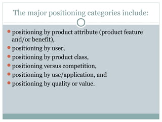 The major positioning categories include:
positioning by product attribute (product feature
and/or benefit),
positioning by user,
positioning by product class,
positioning versus competition,
positioning by use/application, and
positioning by quality or value.
 