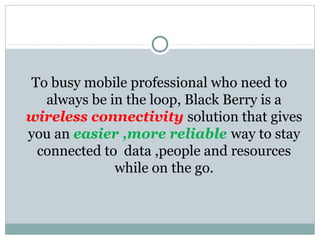 To busy mobile professional who need to
always be in the loop, Black Berry is a
wireless connectivity solution that gives
you an easier ,more reliable way to stay
connected to data ,people and resources
while on the go.
 