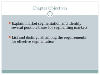 Chapter Objectives
Explain market segmentation and identify
several possible bases for segmenting markets
List and distinguish among the requirements
for effective segmentation
 