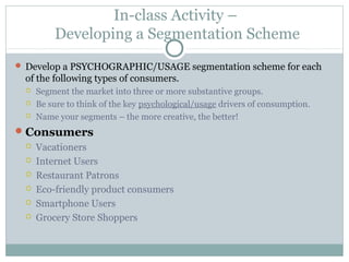 In-class Activity –
Developing a Segmentation Scheme
 Develop a PSYCHOGRAPHIC/USAGE segmentation scheme for each
of the following types of consumers.
 Segment the market into three or more substantive groups.
 Be sure to think of the key psychological/usage drivers of consumption.
 Name your segments – the more creative, the better!
Consumers
 Vacationers
 Internet Users
 Restaurant Patrons
 Eco-friendly product consumers
 Smartphone Users
 Grocery Store Shoppers
 