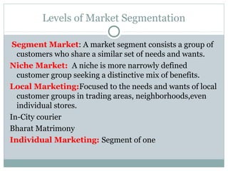 Levels of Market Segmentation
Segment Market: A market segment consists a group of
customers who share a similar set of needs and wants.
Niche Market: A niche is more narrowly defined
customer group seeking a distinctive mix of benefits.
Local Marketing:Focused to the needs and wants of local
customer groups in trading areas, neighborhoods,even
individual stores.
In-City courier
Bharat Matrimony
Individual Marketing: Segment of one
 
