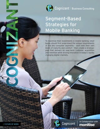 Segment-Based
Strategies for
Mobile Banking
To maximize their investments in mobile banking, retail
banks should first understand the unique requirements
of five key consumer segments – each with their own
levels of maturity and comfort – then create a strategic
plan that delivers on near-term customer acquisition
and retention while driving innovation in today’s rapidly
changing digital channels.
| FUTURE OF WORK
In Collaboration with
 