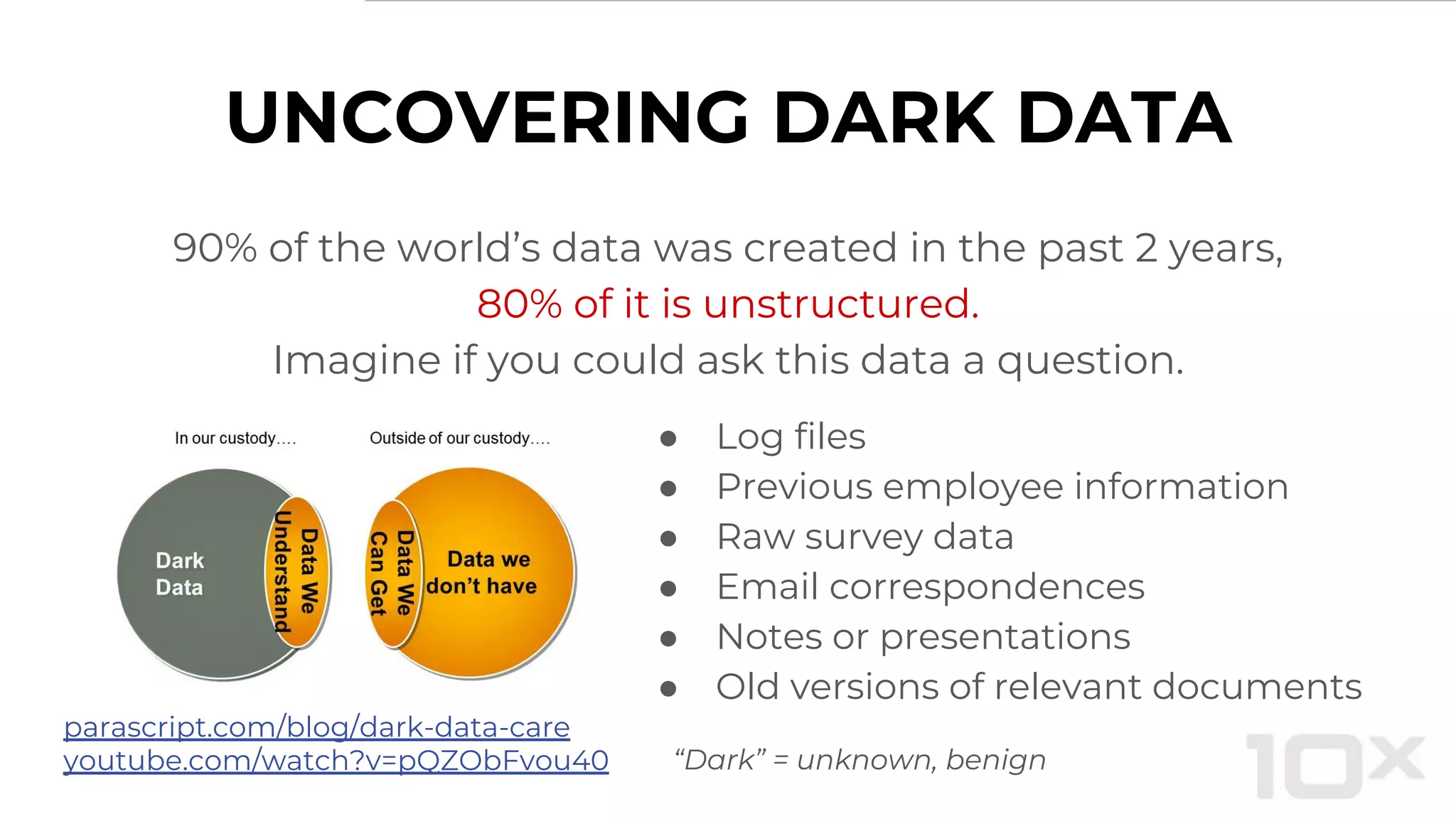 UNCOVERING DARK DATA
● Log files
● Previous employee information
● Raw survey data
● Email correspondences
● Notes or presentations
● Old versions of relevant documents
parascript.com/blog/dark-data-care
youtube.com/watch?v=pQZObFvou40
90% of the world’s data was created in the past 2 years,
80% of it is unstructured.
Imagine if you could ask this data a question.
“Dark” = unknown, benign
 