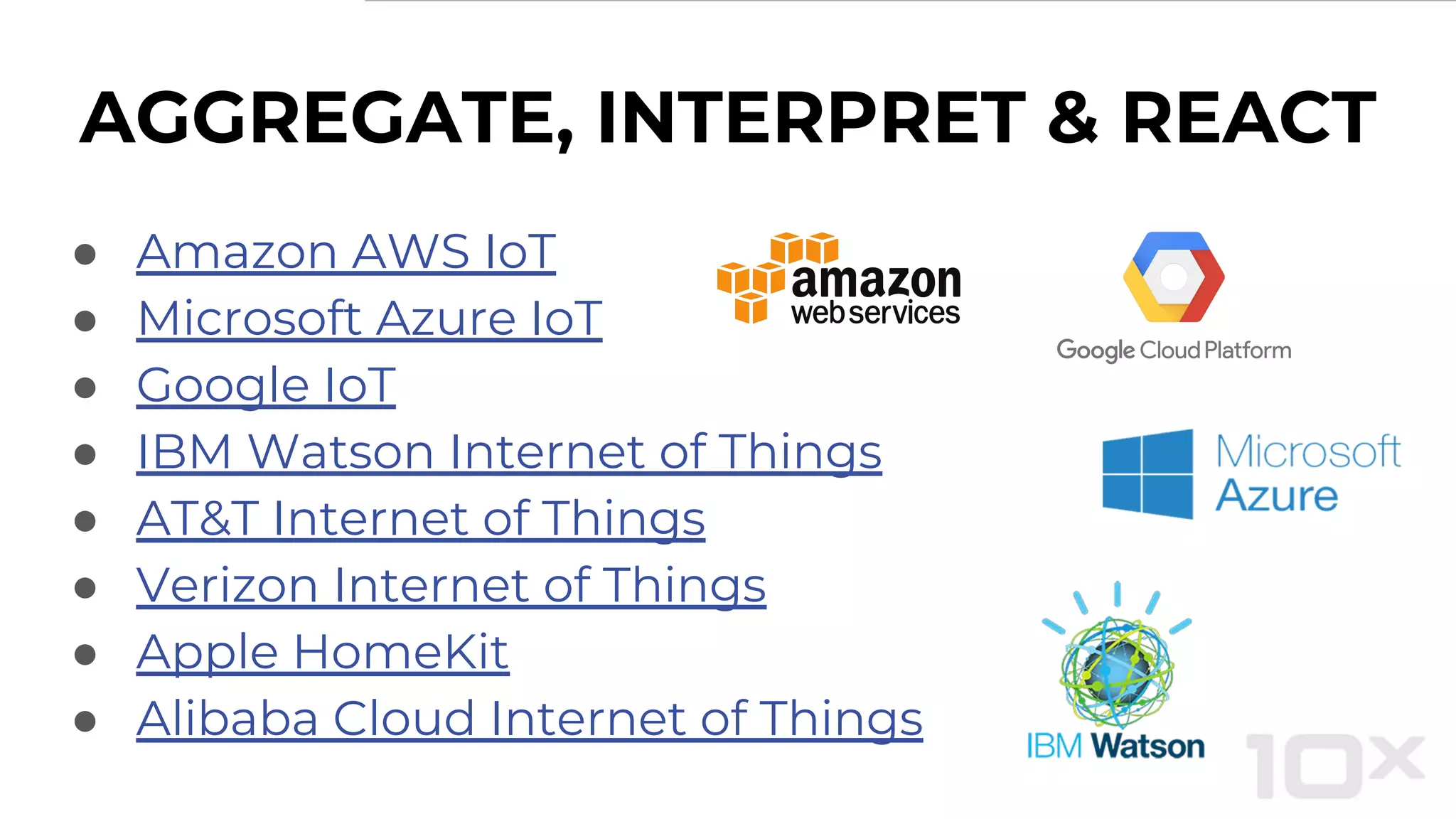● Amazon AWS IoT
● Microsoft Azure IoT
● Google IoT
● IBM Watson Internet of Things
● AT&T Internet of Things
● Verizon Internet of Things
● Apple HomeKit
● Alibaba Cloud Internet of Things
AGGREGATE, INTERPRET & REACT
 