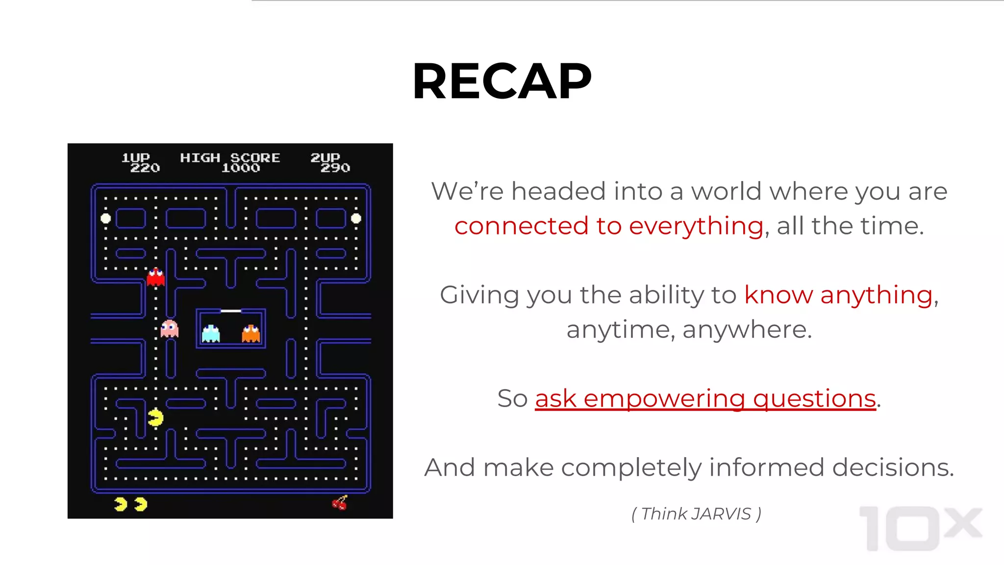 RECAP
We’re headed into a world where you are
connected to everything, all the time.
Giving you the ability to know anything,
anytime, anywhere.
So ask empowering questions.
And make completely informed decisions.
( Think JARVIS )
 