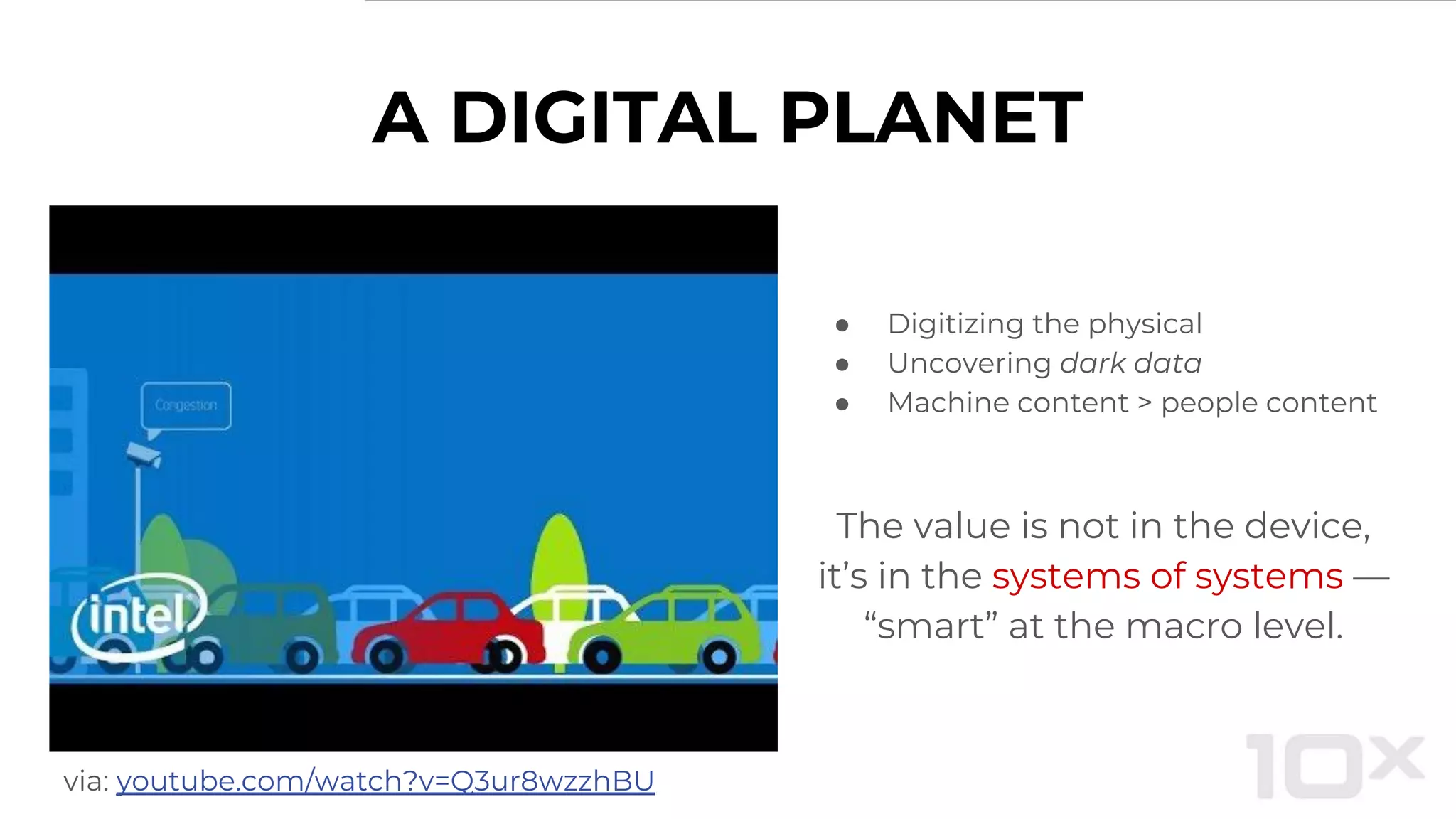 ● Digitizing the physical
● Uncovering dark data
● Machine content > people content
The value is not in the device,
it’s in the systems of systems —
“smart” at the macro level.
via: youtube.com/watch?v=Q3ur8wzzhBU
A DIGITAL PLANET
 