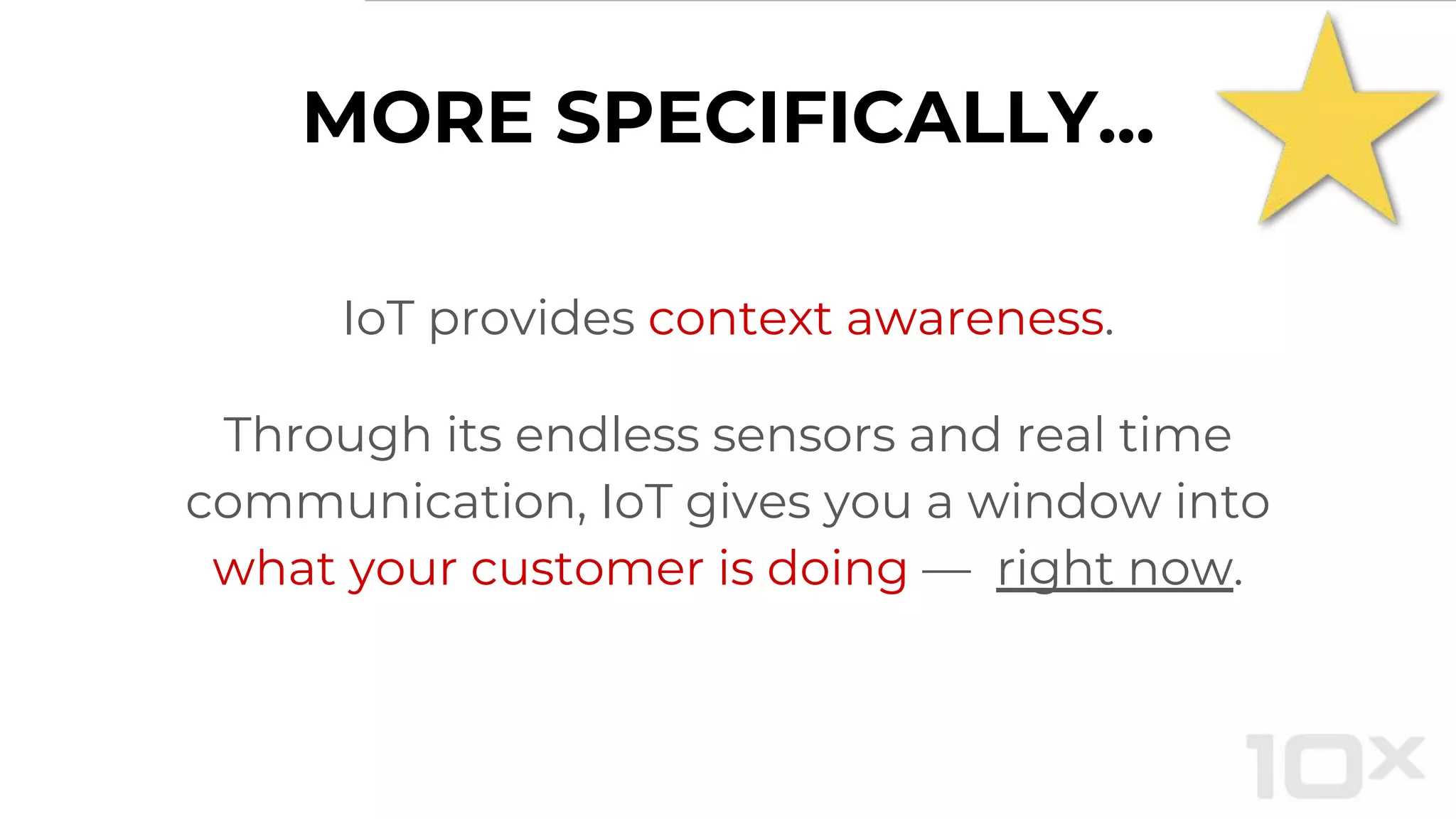 MORE SPECIFICALLY...
IoT provides context awareness.
Through its endless sensors and real time
communication, IoT gives you a window into
what your customer is doing — right now.
 