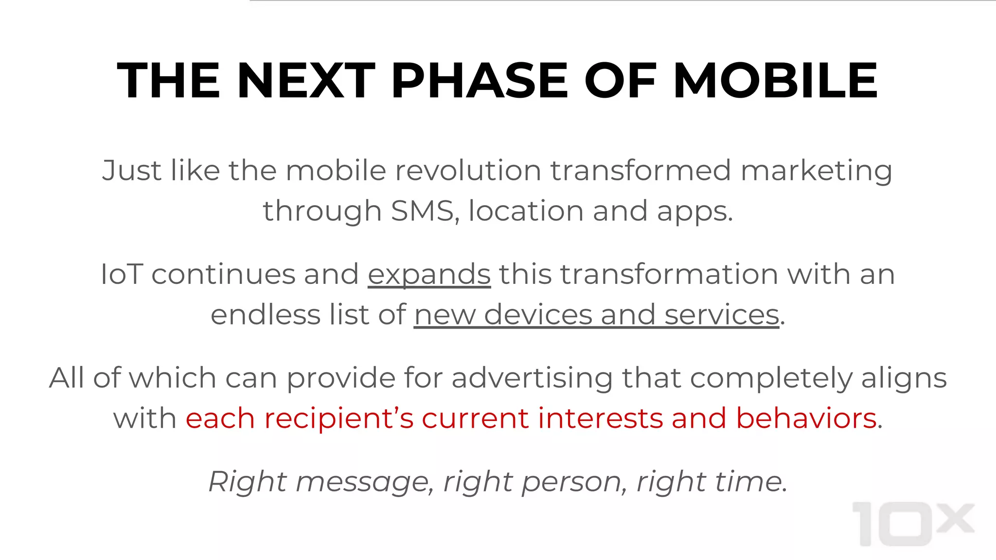 THE NEXT PHASE OF MOBILE
Just like the mobile revolution transformed marketing
through SMS, location and apps.
IoT continues and expands this transformation with an
endless list of new devices and services.
All of which can provide for advertising that completely aligns
with each recipient’s current interests and behaviors.
Right message, right person, right time.
 