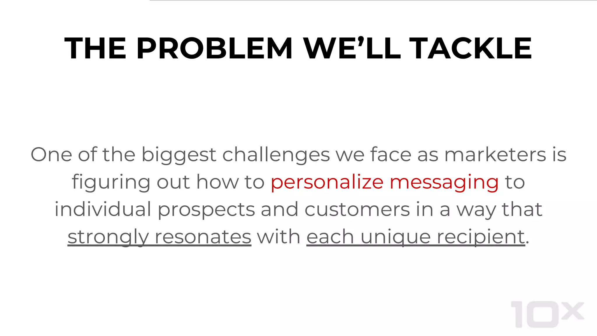 THE PROBLEM WE’LL TACKLE
One of the biggest challenges we face as marketers is
figuring out how to personalize messaging to
individual prospects and customers in a way that
strongly resonates with each unique recipient.
 