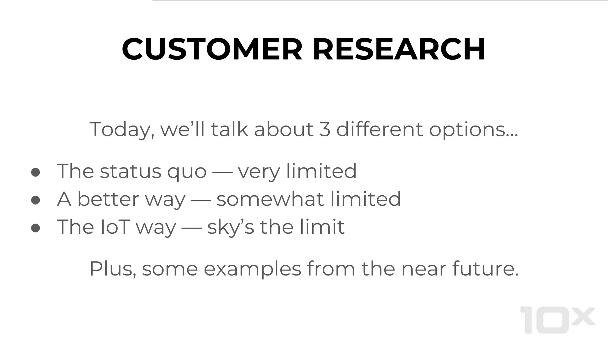 CUSTOMER RESEARCH
Today, we’ll talk about 3 different options…
● The status quo — very limited
● A better way — somewhat limited
● The IoT way — sky’s the limit
Plus, some examples from the near future.
 