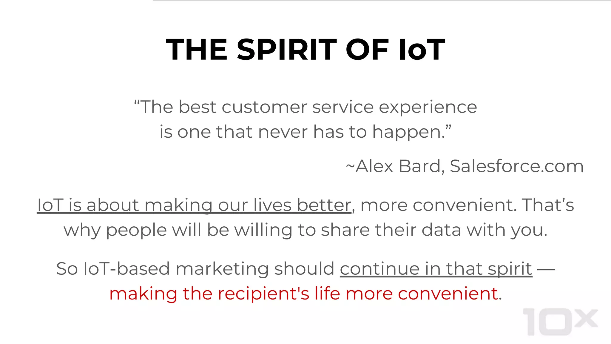 THE SPIRIT OF IoT
“The best customer service experience
is one that never has to happen.”
~Alex Bard, Salesforce.com
IoT is about making our lives better, more convenient. That’s
why people will be willing to share their data with you.
So IoT-based marketing should continue in that spirit —
making the recipient's life more convenient.
 