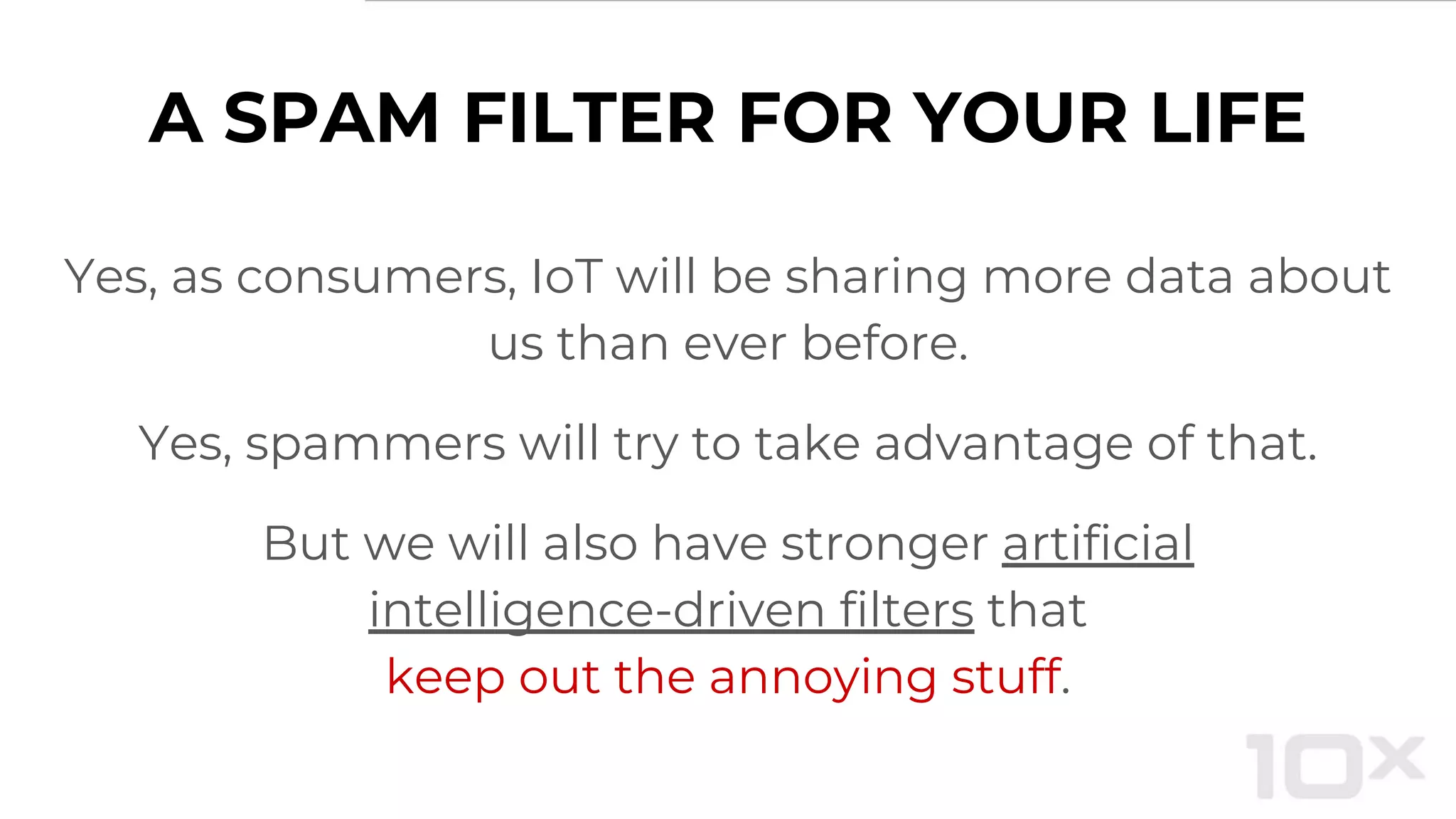 A SPAM FILTER FOR YOUR LIFE
Yes, as consumers, IoT will be sharing more data about
us than ever before.
Yes, spammers will try to take advantage of that.
But we will also have stronger artificial
intelligence-driven filters that
keep out the annoying stuff.
 