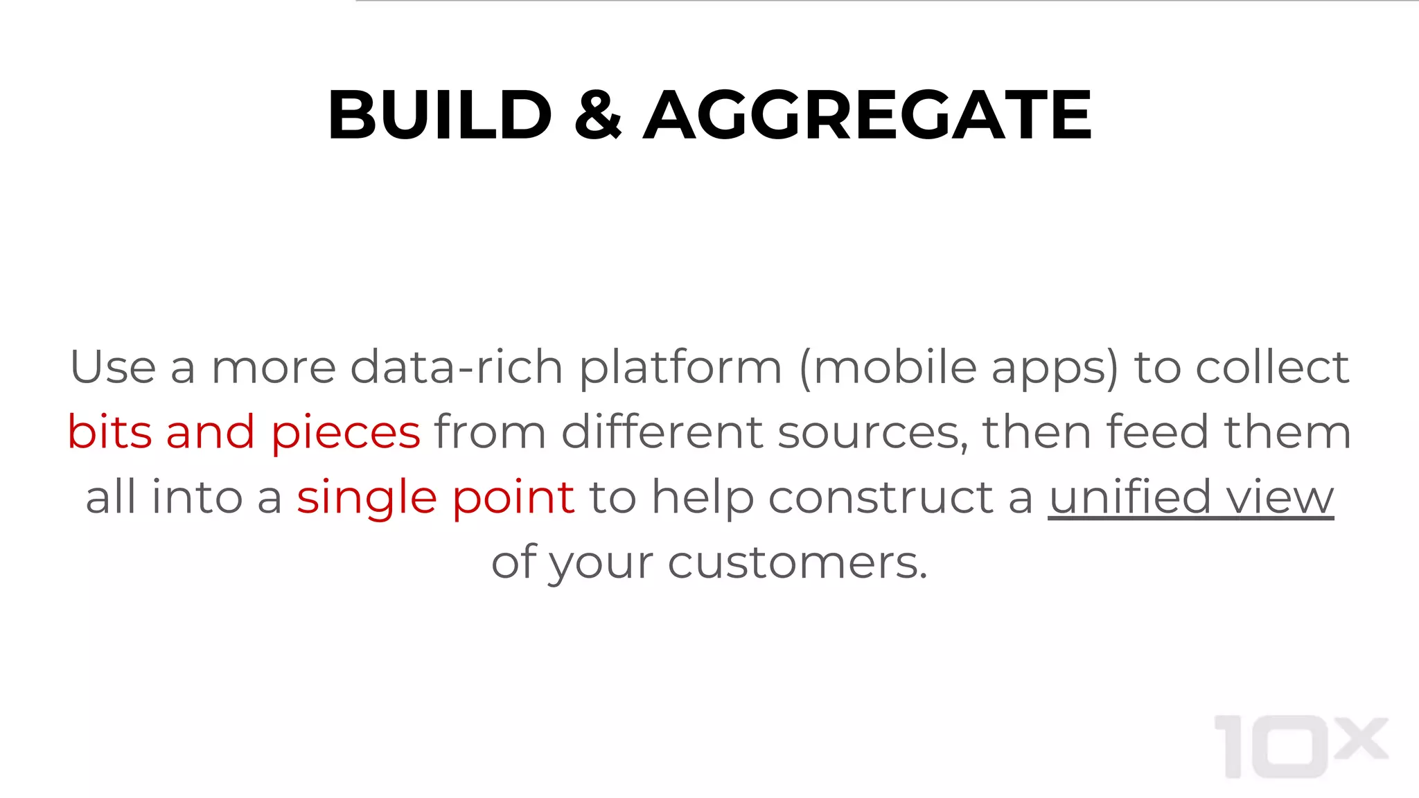 BUILD & AGGREGATE
Use a more data-rich platform (mobile apps) to collect
bits and pieces from different sources, then feed them
all into a single point to help construct a unified view
of your customers.
 