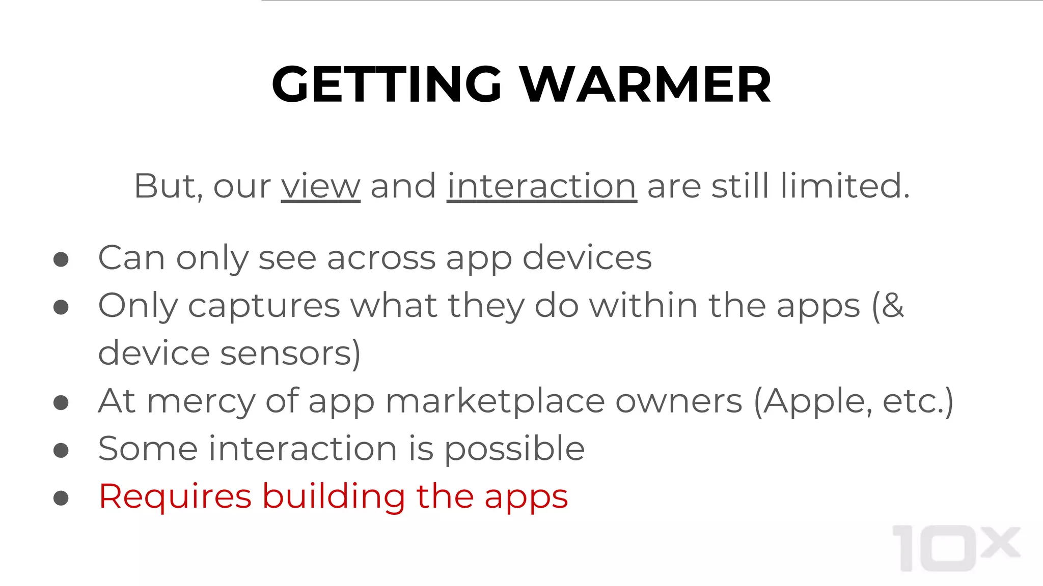 GETTING WARMER
But, our view and interaction are still limited.
● Can only see across app devices
● Only captures what they do within the apps (&
device sensors)
● At mercy of app marketplace owners (Apple, etc.)
● Some interaction is possible
● Requires building the apps
 