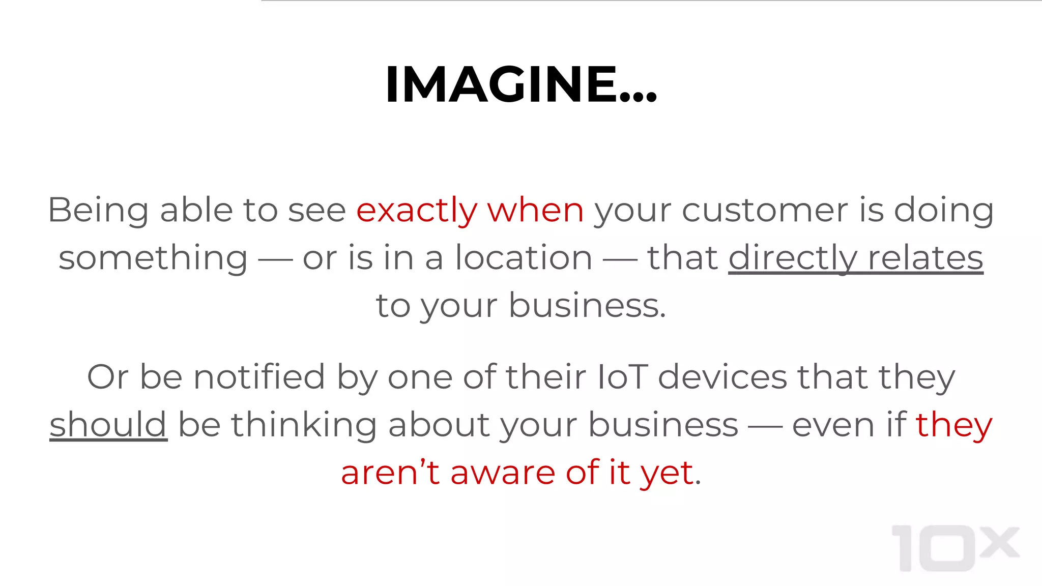IMAGINE...
Being able to see exactly when your customer is doing
something — or is in a location — that directly relates
to your business.
Or be notified by one of their IoT devices that they
should be thinking about your business — even if they
aren’t aware of it yet.
 
