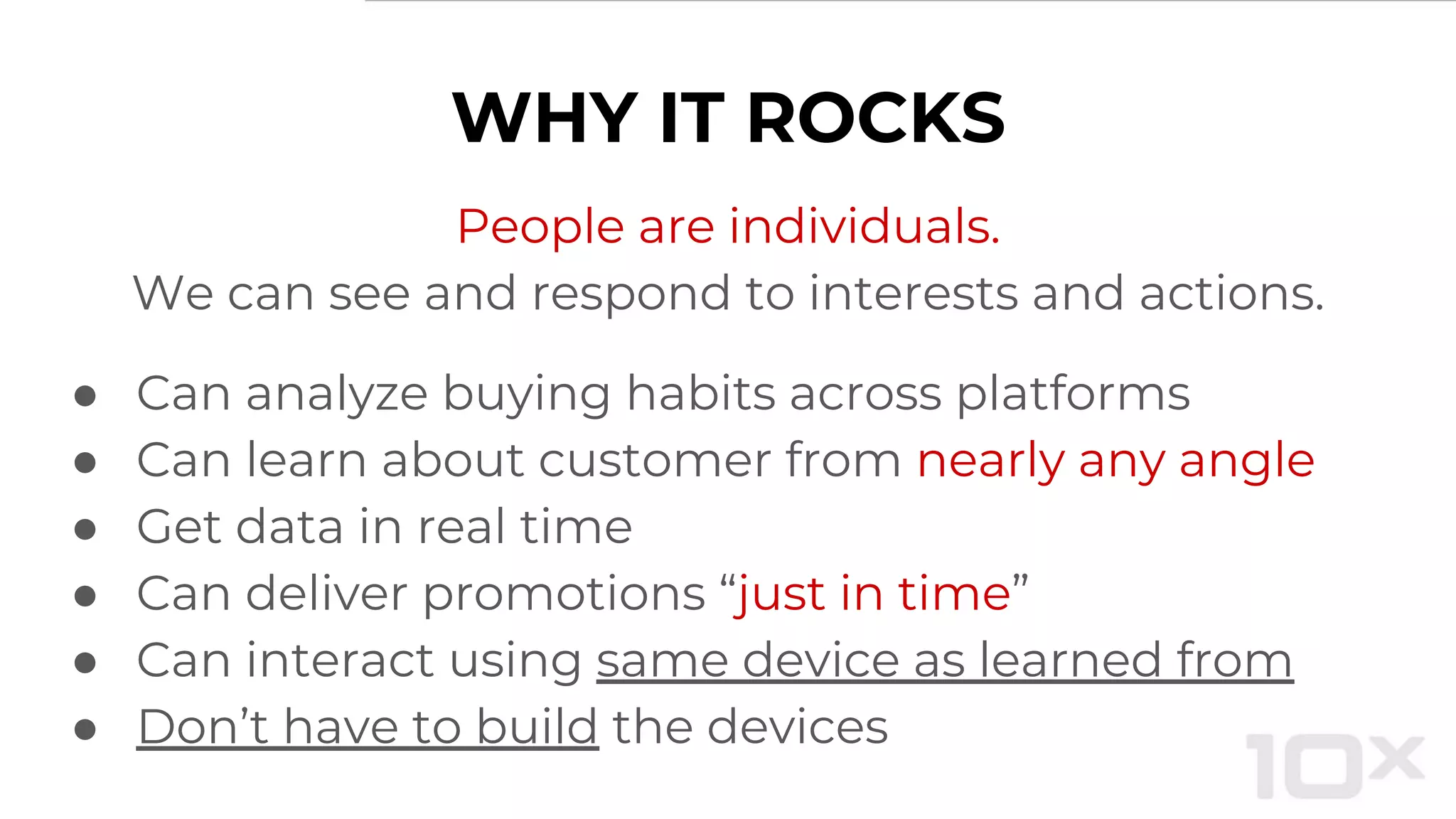 WHY IT ROCKS
People are individuals.
We can see and respond to interests and actions.
● Can analyze buying habits across platforms
● Can learn about customer from nearly any angle
● Get data in real time
● Can deliver promotions “just in time”
● Can interact using same device as learned from
● Don’t have to build the devices
 