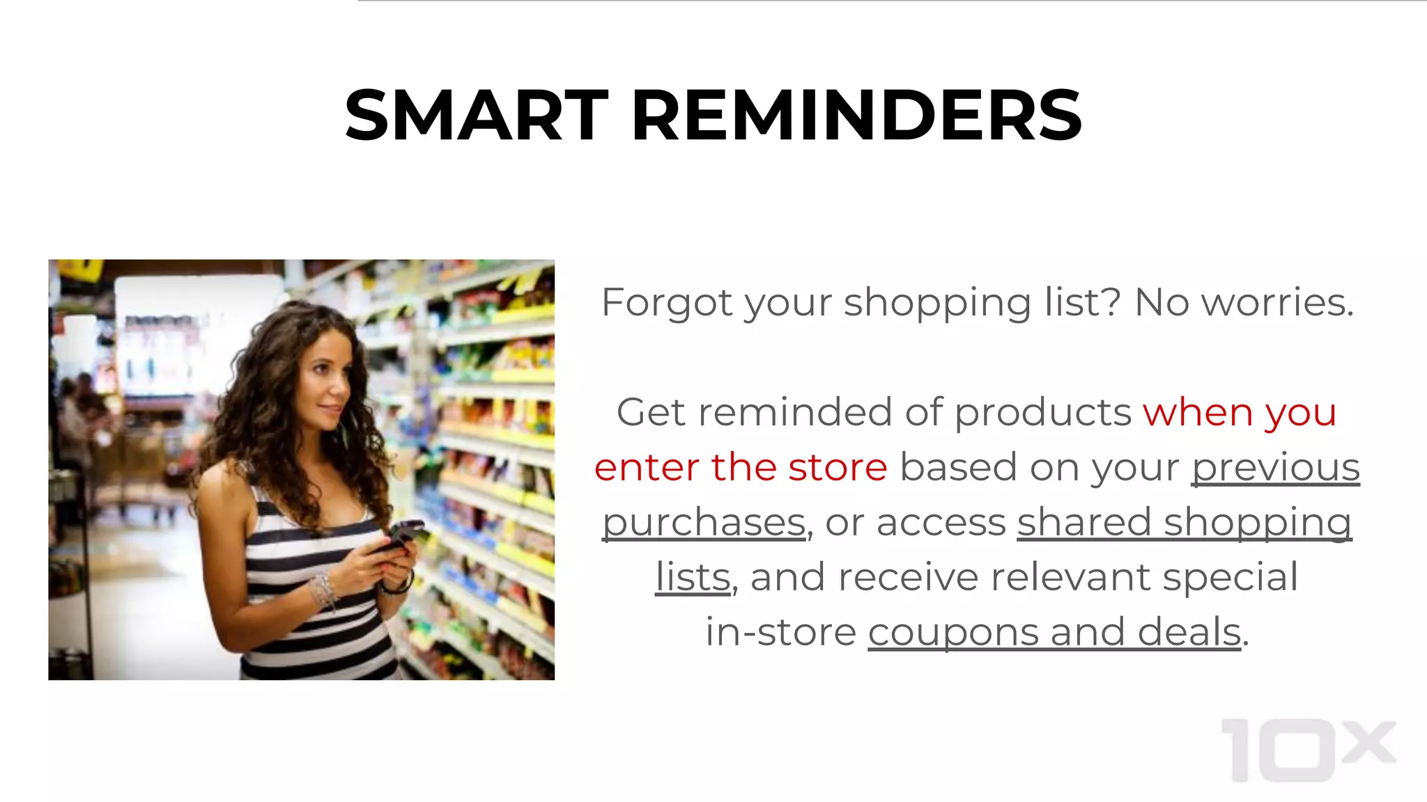 SMART REMINDERS
Forgot your shopping list? No worries.
Get reminded of products when you
enter the store based on your previous
purchases, or access shared shopping
lists, and receive relevant special
in-store coupons and deals.
 