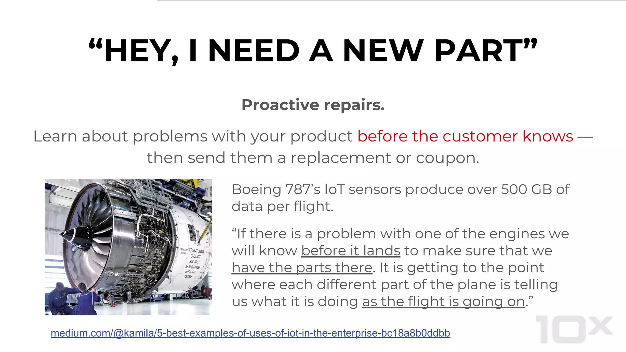 “HEY, I NEED A NEW PART”
Proactive repairs.
Learn about problems with your product before the customer knows —
then send them a replacement or coupon.
Boeing 787’s IoT sensors produce over 500 GB of
data per flight.
“If there is a problem with one of the engines we
will know before it lands to make sure that we
have the parts there. It is getting to the point
where each different part of the plane is telling
us what it is doing as the flight is going on.”
medium.com/@kamila/5-best-examples-of-uses-of-iot-in-the-enterprise-bc18a8b0ddbb
 