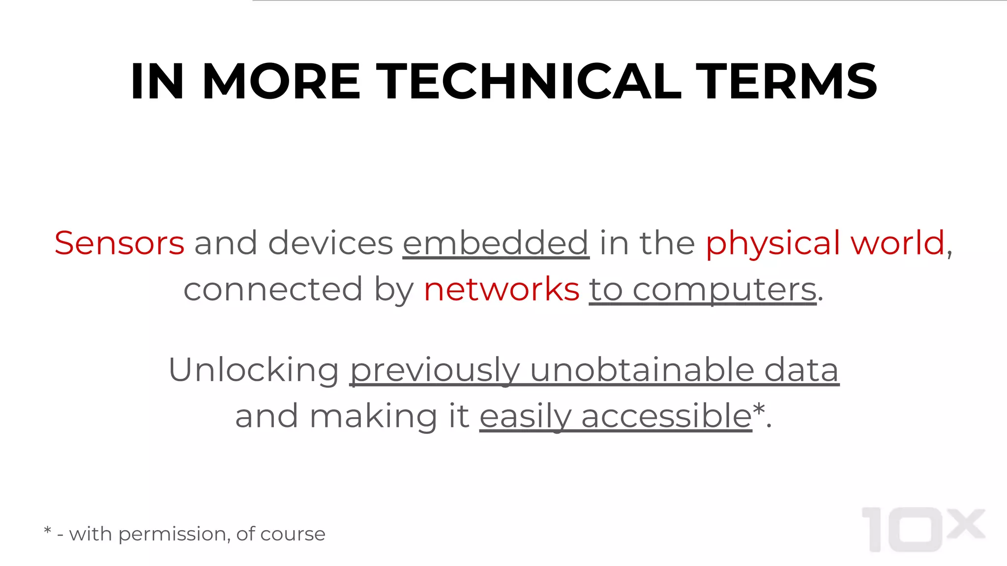 IN MORE TECHNICAL TERMS
Sensors and devices embedded in the physical world,
connected by networks to computers.
Unlocking previously unobtainable data
and making it easily accessible*.
* - with permission, of course
 