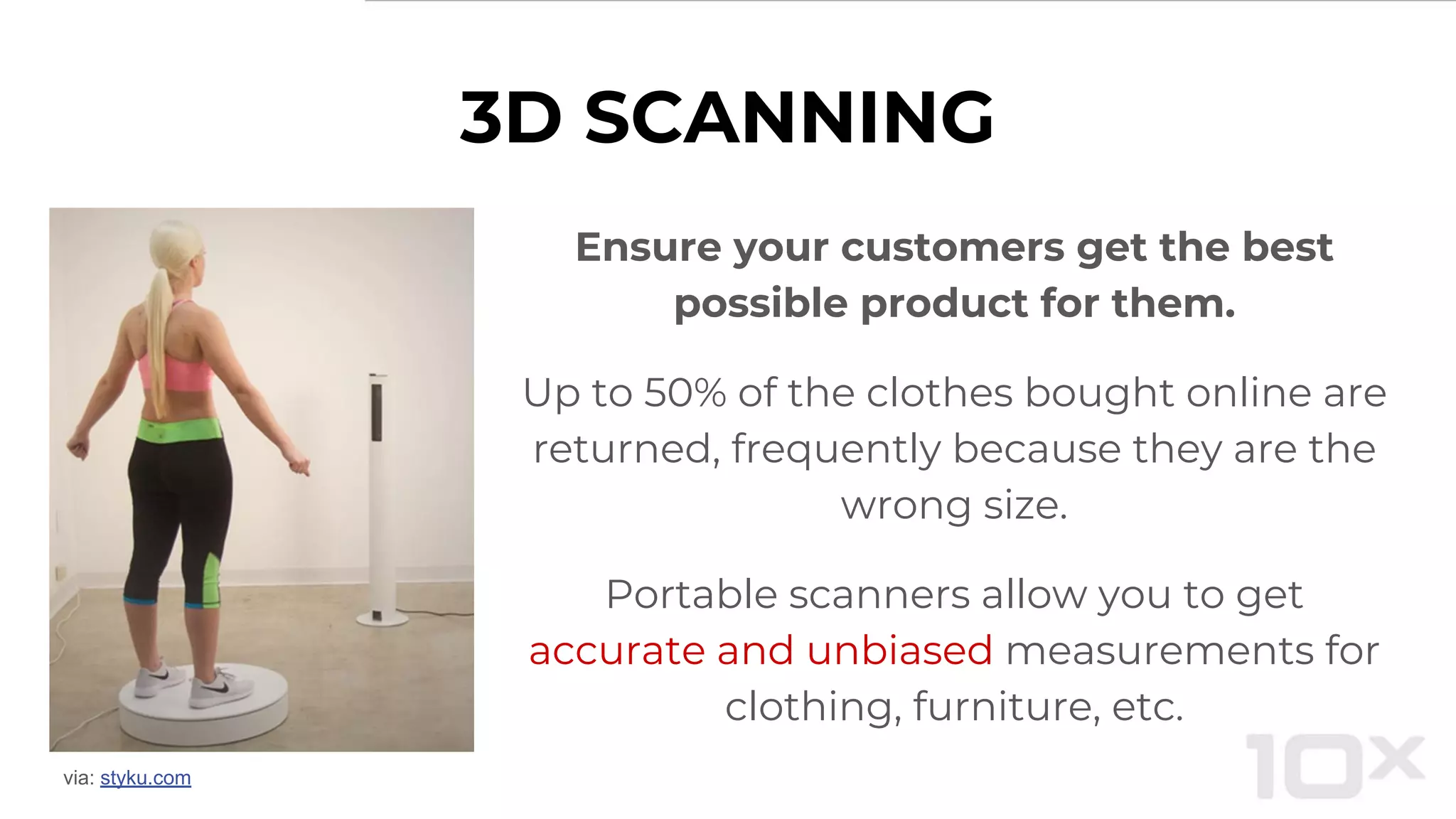 3D SCANNING
Ensure your customers get the best
possible product for them.
Up to 50% of the clothes bought online are
returned, frequently because they are the
wrong size.
Portable scanners allow you to get
accurate and unbiased measurements for
clothing, furniture, etc.
via: styku.com
 