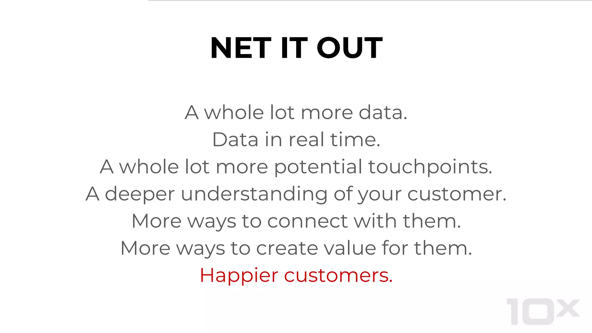 NET IT OUT
A whole lot more data.
Data in real time.
A whole lot more potential touchpoints.
A deeper understanding of your customer.
More ways to connect with them.
More ways to create value for them.
Happier customers.
 