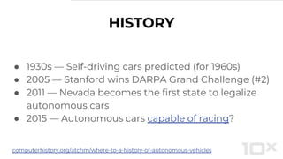 HISTORY
● 1930s — Self-driving cars predicted (for 1960s)
● 2005 — Stanford wins DARPA Grand Challenge (#2)
● 2011 — Nevada becomes the first state to legalize
autonomous cars
● 2015 — Autonomous cars capable of racing?
computerhistory.org/atchm/where-to-a-history-of-autonomous-vehicles
 