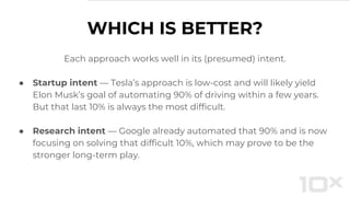 WHICH IS BETTER?
Each approach works well in its (presumed) intent.
● Startup intent — Tesla’s approach is low-cost and will likely yield
Elon Musk’s goal of automating 90% of driving within a few years.
But that last 10% is always the most difficult.
● Research intent — Google already automated that 90% and is now
focusing on solving that difficult 10%, which may prove to be the
stronger long-term play.
 