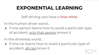 EXPONENTIAL LEARNING
Self-driving cars have a hive mind.
In the human driver world…
● If one person learns how to avoid a particular type
of accident, only that person knows it
In the driverless world...
● If one car learns how to avoid a particular type of
accident, all cars know it
 