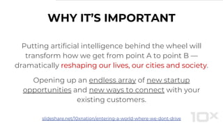 WHY IT’S IMPORTANT
Putting artificial intelligence behind the wheel will
transform how we get from point A to point B —
dramatically reshaping our lives, our cities and society.
Opening up an endless array of new startup
opportunities and new ways to connect with your
existing customers.
slideshare.net/10xnation/entering-a-world-where-we-dont-drive
 