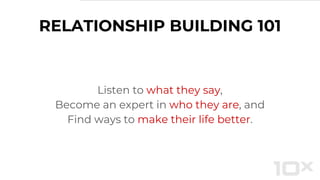 RELATIONSHIP BUILDING 101
Listen to what they say,
Become an expert in who they are, and
Find ways to make their life better.
 
