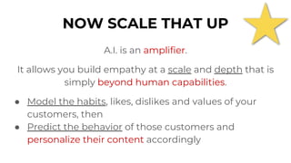 A.I. is an amplifier.
It allows you build empathy at a scale and depth that is
simply beyond human capabilities.
● Model the habits, likes, dislikes and values of your
customers, then
● Predict the behavior of those customers and
personalize their content accordingly
NOW SCALE THAT UP
 