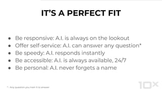 IT’S A PERFECT FIT
● Be responsive: A.I. is always on the lookout
● Offer self-service: A.I. can answer any question*
● Be speedy: A.I. responds instantly
● Be accessible: A.I. is always available, 24/7
● Be personal: A.I. never forgets a name
* - Any question you train it to answer
 