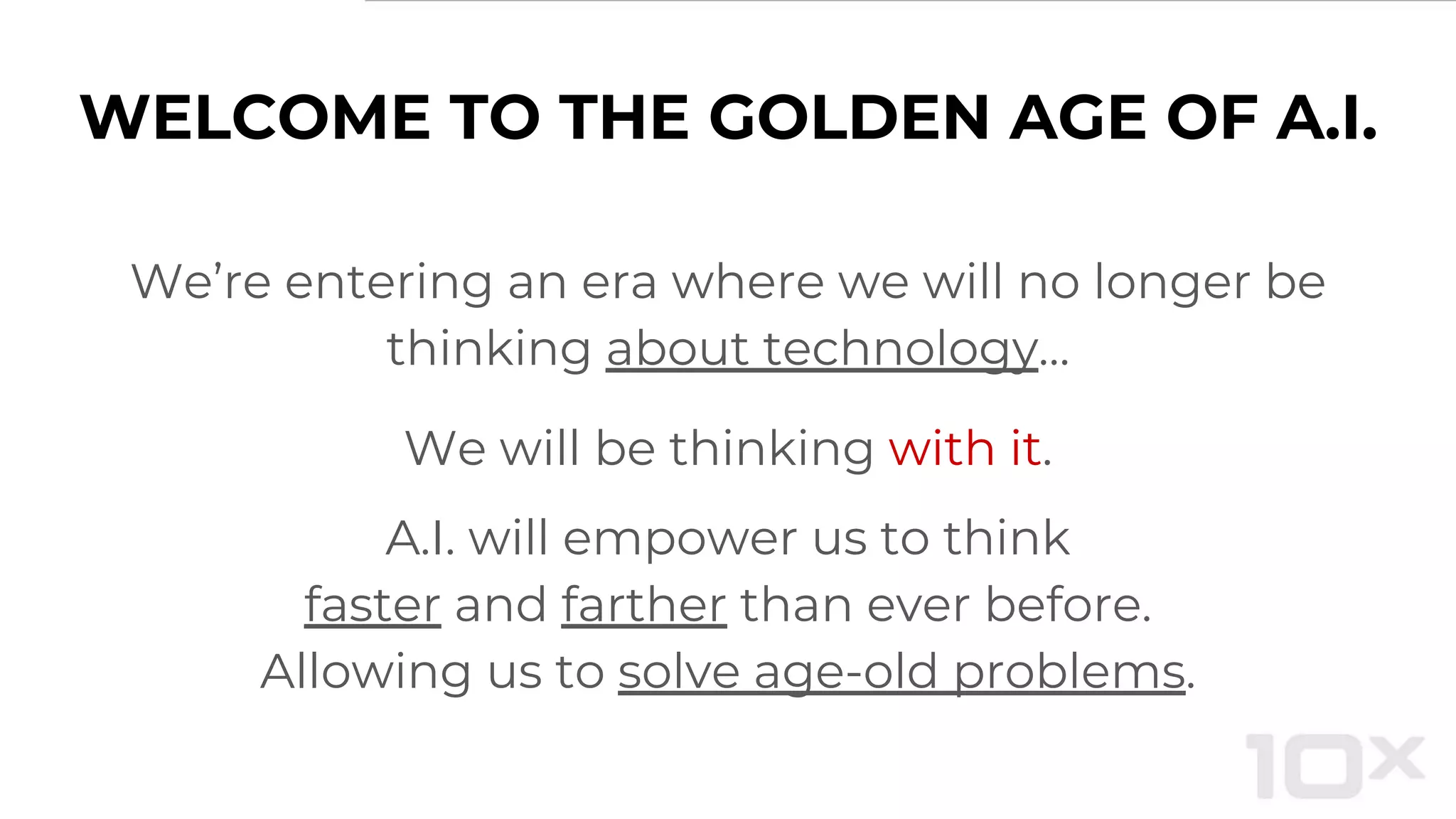 We’re entering an era where we will no longer be
thinking about technology…
We will be thinking with it.
A.I. will empower us to think
faster and farther than ever before.
Allowing us to solve age-old problems.
WELCOME TO THE GOLDEN AGE OF A.I.
 
