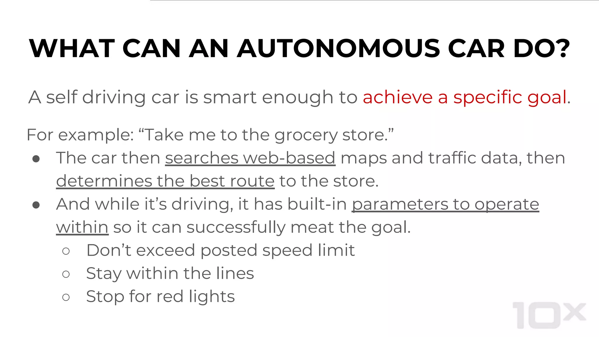 WHAT CAN AN AUTONOMOUS CAR DO?
A self driving car is smart enough to achieve a specific goal.
For example: “Take me to the grocery store.”
● The car then searches web-based maps and traffic data, then
determines the best route to the store.
● And while it’s driving, it has built-in parameters to operate
within so it can successfully meat the goal.
○ Don’t exceed posted speed limit
○ Stay within the lines
○ Stop for red lights
 