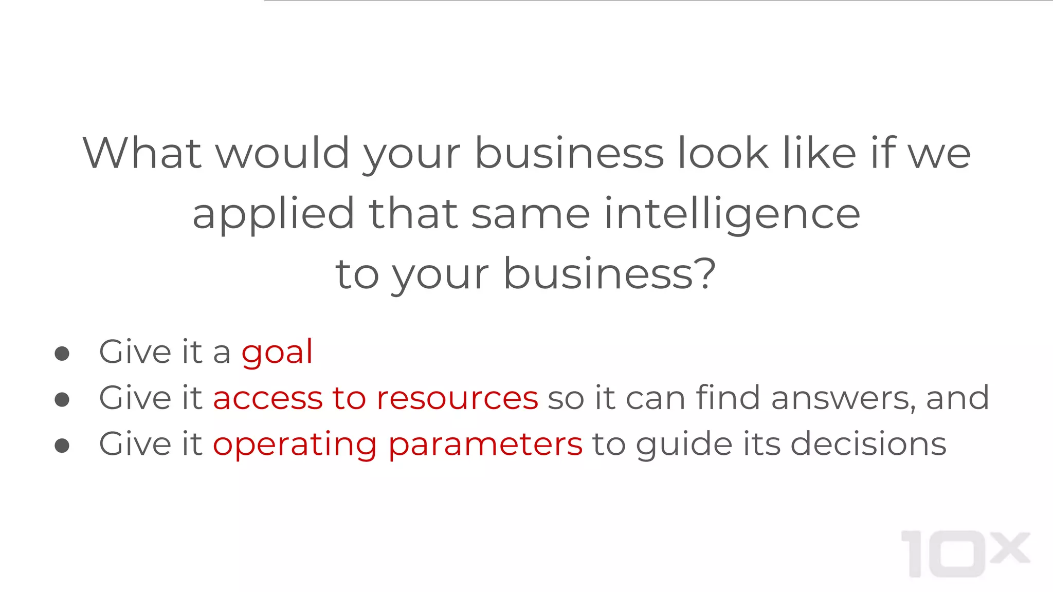 What would your business look like if we
applied that same intelligence
to your business?
● Give it a goal
● Give it access to resources so it can find answers, and
● Give it operating parameters to guide its decisions
 
