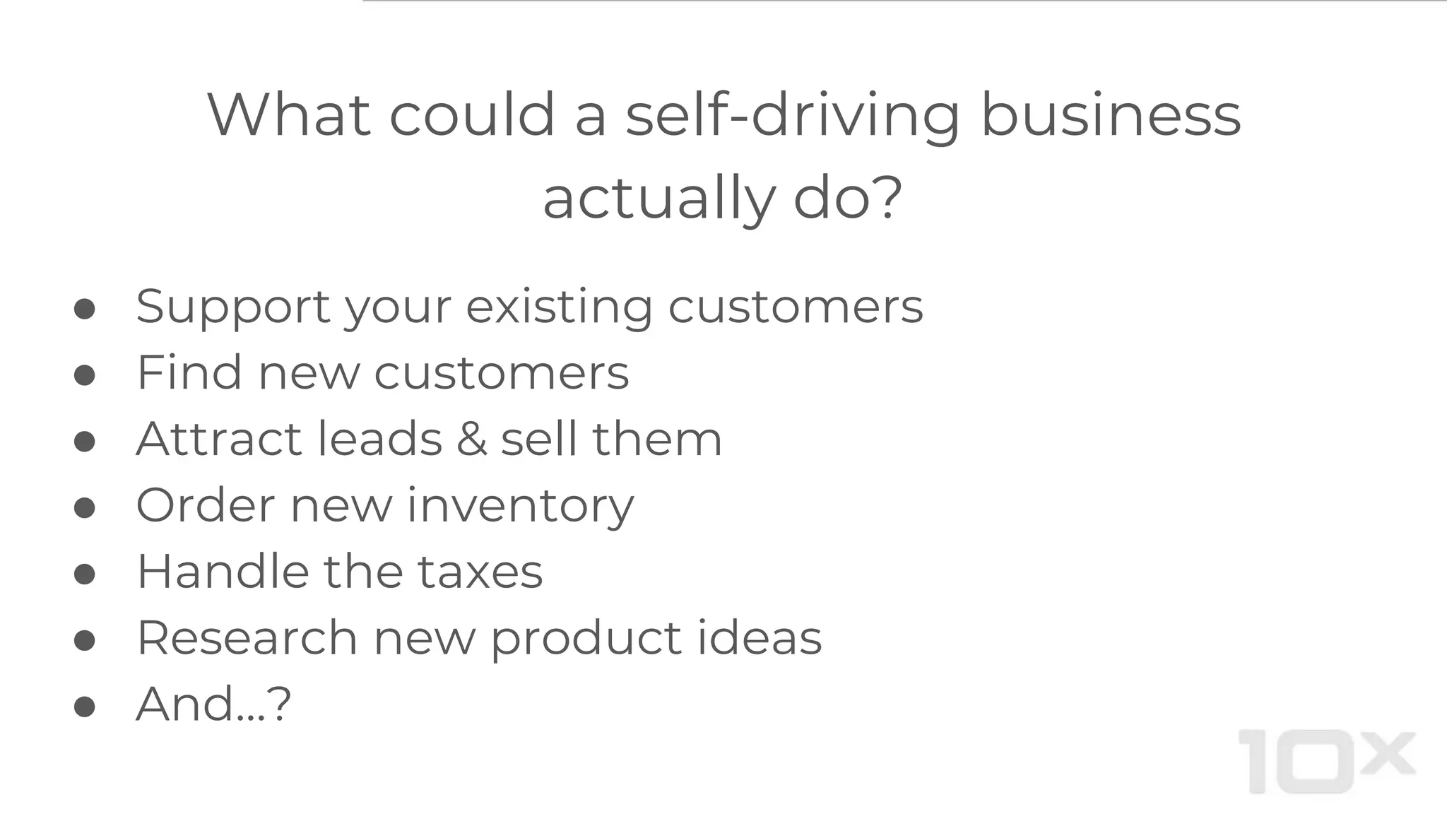 What could a self-driving business
actually do?
● Support your existing customers
● Find new customers
● Attract leads & sell them
● Order new inventory
● Handle the taxes
● Research new product ideas
● And…?
 