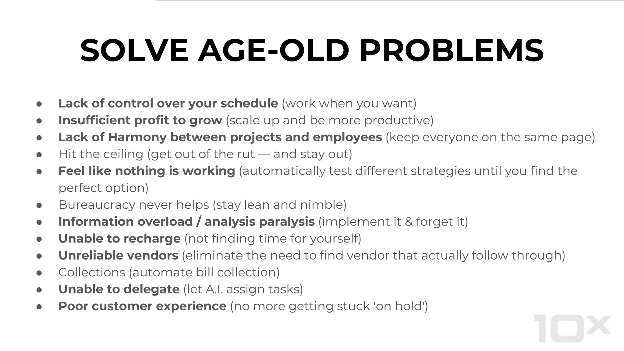 SOLVE AGE-OLD PROBLEMS
● Lack of control over your schedule (work when you want)
● Insufficient profit to grow (scale up and be more productive)
● Lack of Harmony between projects and employees (keep everyone on the same page)
● Hit the ceiling (get out of the rut — and stay out)
● Feel like nothing is working (automatically test different strategies until you find the
perfect option)
● Bureaucracy never helps (stay lean and nimble)
● Information overload / analysis paralysis (implement it & forget it)
● Unable to recharge (not finding time for yourself)
● Unreliable vendors (eliminate the need to find vendor that actually follow through)
● Collections (automate bill collection)
● Unable to delegate (let A.I. assign tasks)
● Poor customer experience (no more getting stuck 'on hold')
 