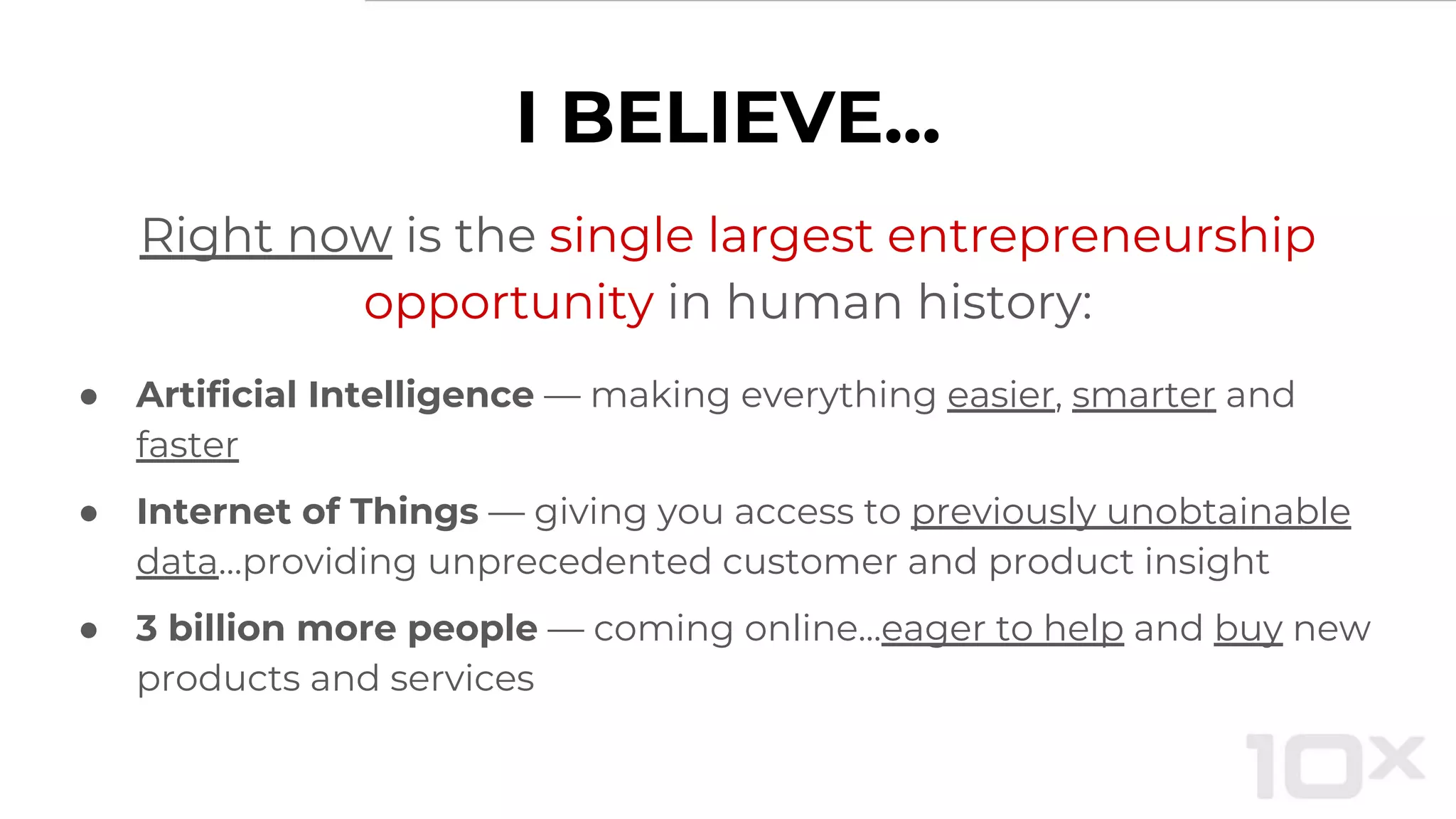 Right now is the single largest entrepreneurship
opportunity in human history:
● Artificial Intelligence — making everything easier, smarter and
faster
● Internet of Things — giving you access to previously unobtainable
data…providing unprecedented customer and product insight
● 3 billion more people — coming online...eager to help and buy new
products and services
I BELIEVE...
 