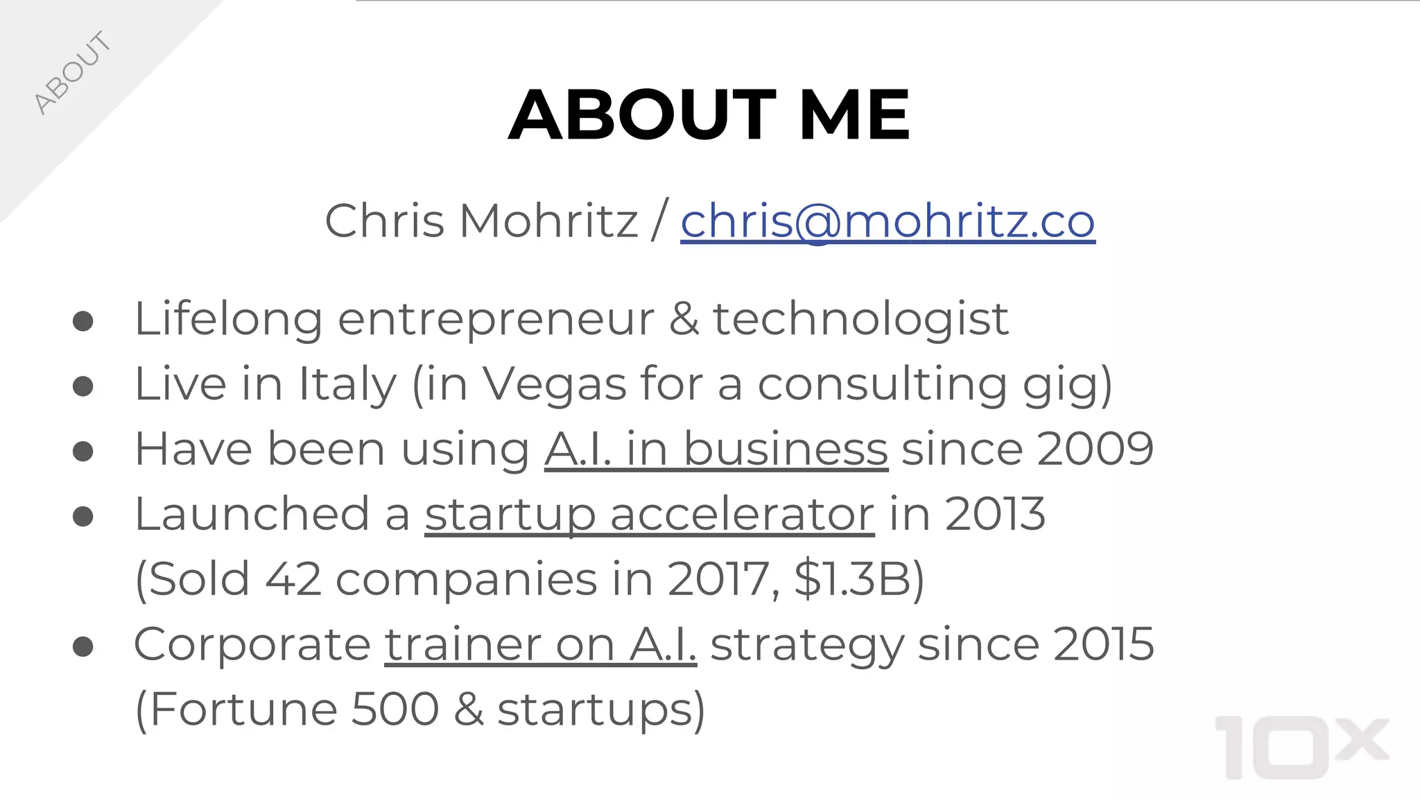 ABOUT ME
Chris Mohritz / chris@mohritz.co
● Lifelong entrepreneur & technologist
● Live in Italy (in Vegas for a consulting gig)
● Have been using A.I. in business since 2009
● Launched a startup accelerator in 2013
(Sold 42 companies in 2017, $1.3B)
● Corporate trainer on A.I. strategy since 2015
(Fortune 500 & startups)
A
B
O
U
T
 