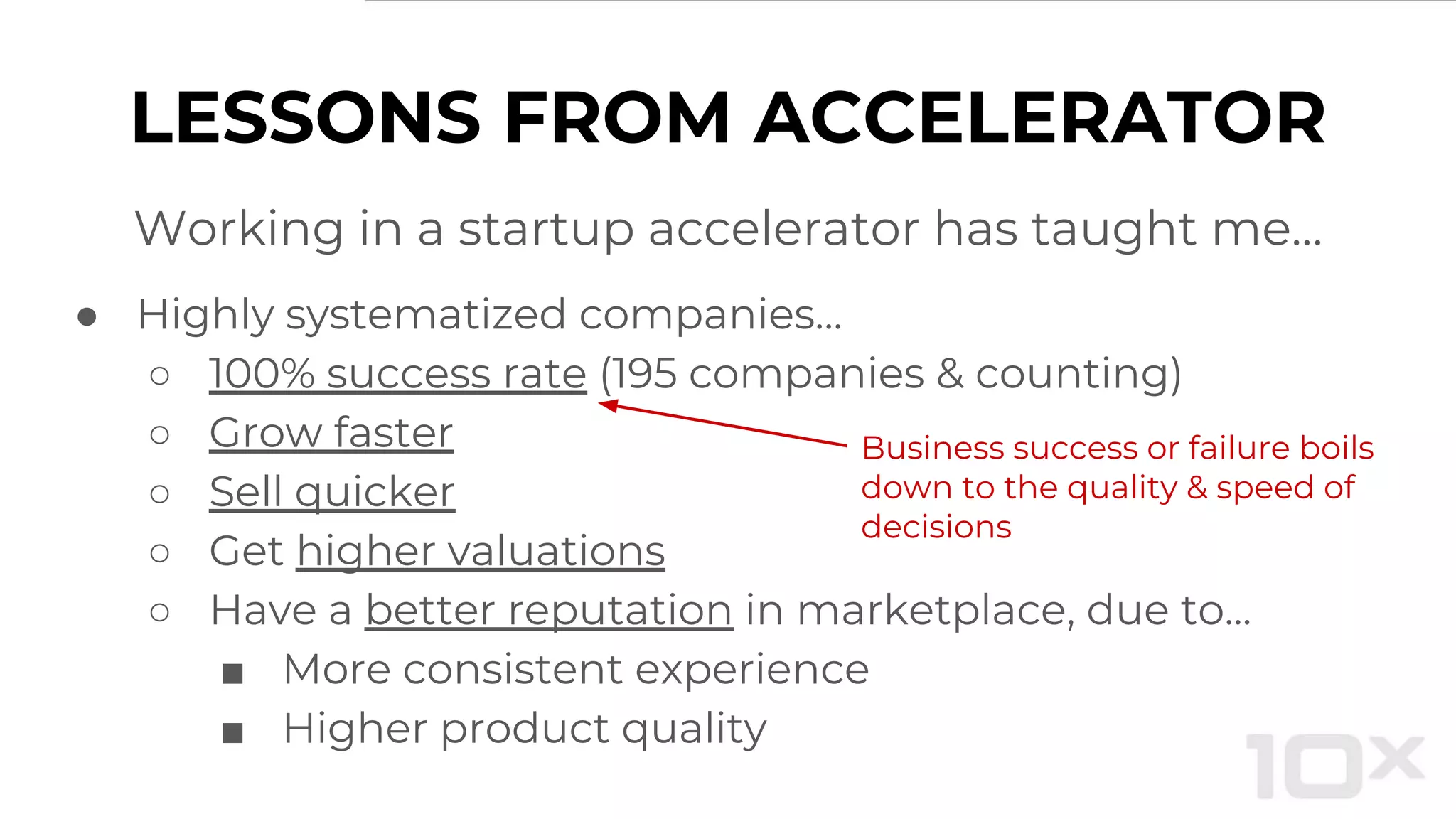 LESSONS FROM ACCELERATOR
Working in a startup accelerator has taught me…
● Highly systematized companies…
○ 100% success rate (195 companies & counting)
○ Grow faster
○ Sell quicker
○ Get higher valuations
○ Have a better reputation in marketplace, due to...
■ More consistent experience
■ Higher product quality
Business success or failure boils
down to the quality & speed of
decisions
 