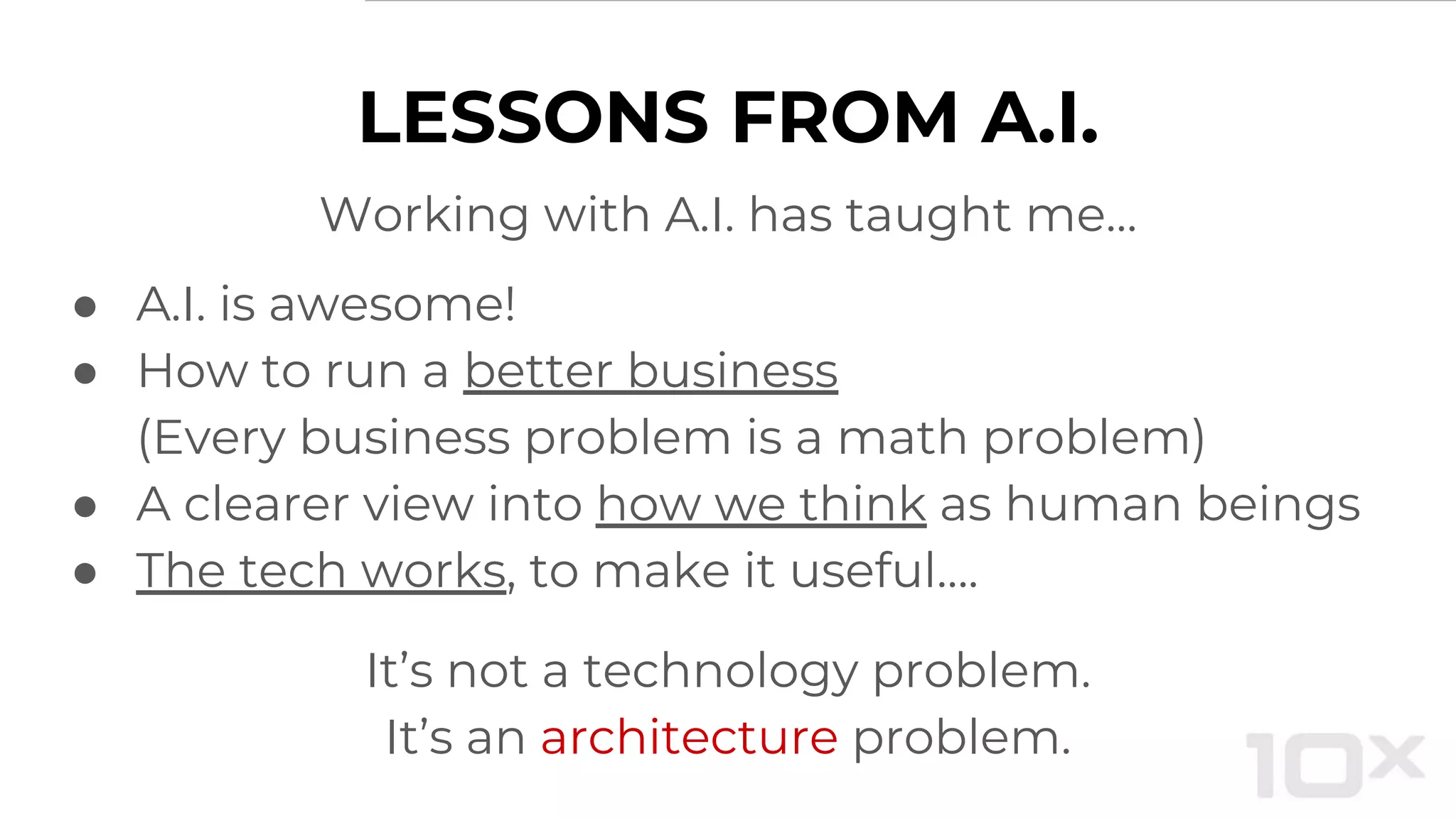 LESSONS FROM A.I.
Working with A.I. has taught me…
● A.I. is awesome!
● How to run a better business
(Every business problem is a math problem)
● A clearer view into how we think as human beings
● The tech works, to make it useful….
It’s not a technology problem.
It’s an architecture problem.
 
