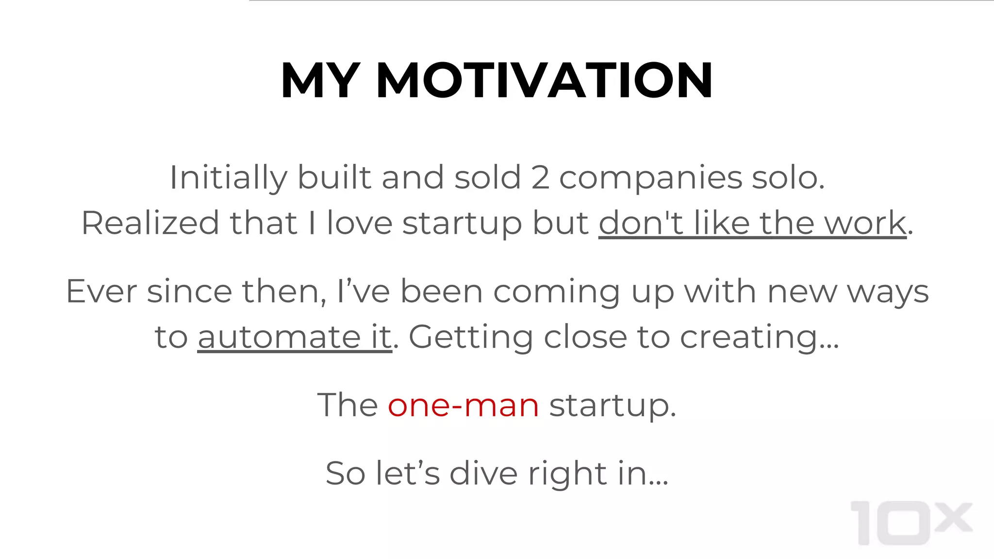 MY MOTIVATION
Initially built and sold 2 companies solo.
Realized that I love startup but don't like the work.
Ever since then, I’ve been coming up with new ways
to automate it. Getting close to creating...
The one-man startup.
So let’s dive right in...
 