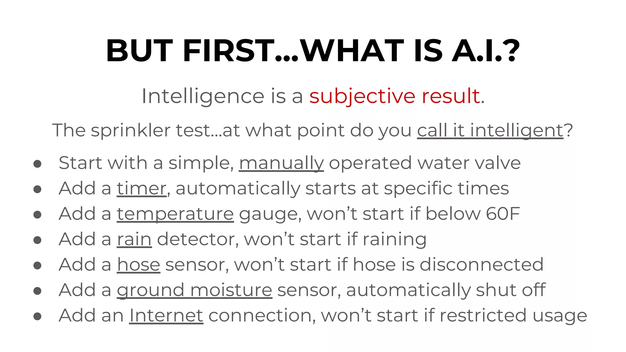 BUT FIRST...WHAT IS A.I.?
Intelligence is a subjective result.
The sprinkler test…at what point do you call it intelligent?
● Start with a simple, manually operated water valve
● Add a timer, automatically starts at specific times
● Add a temperature gauge, won’t start if below 60F
● Add a rain detector, won’t start if raining
● Add a hose sensor, won’t start if hose is disconnected
● Add a ground moisture sensor, automatically shut off
● Add an Internet connection, won’t start if restricted usage
 