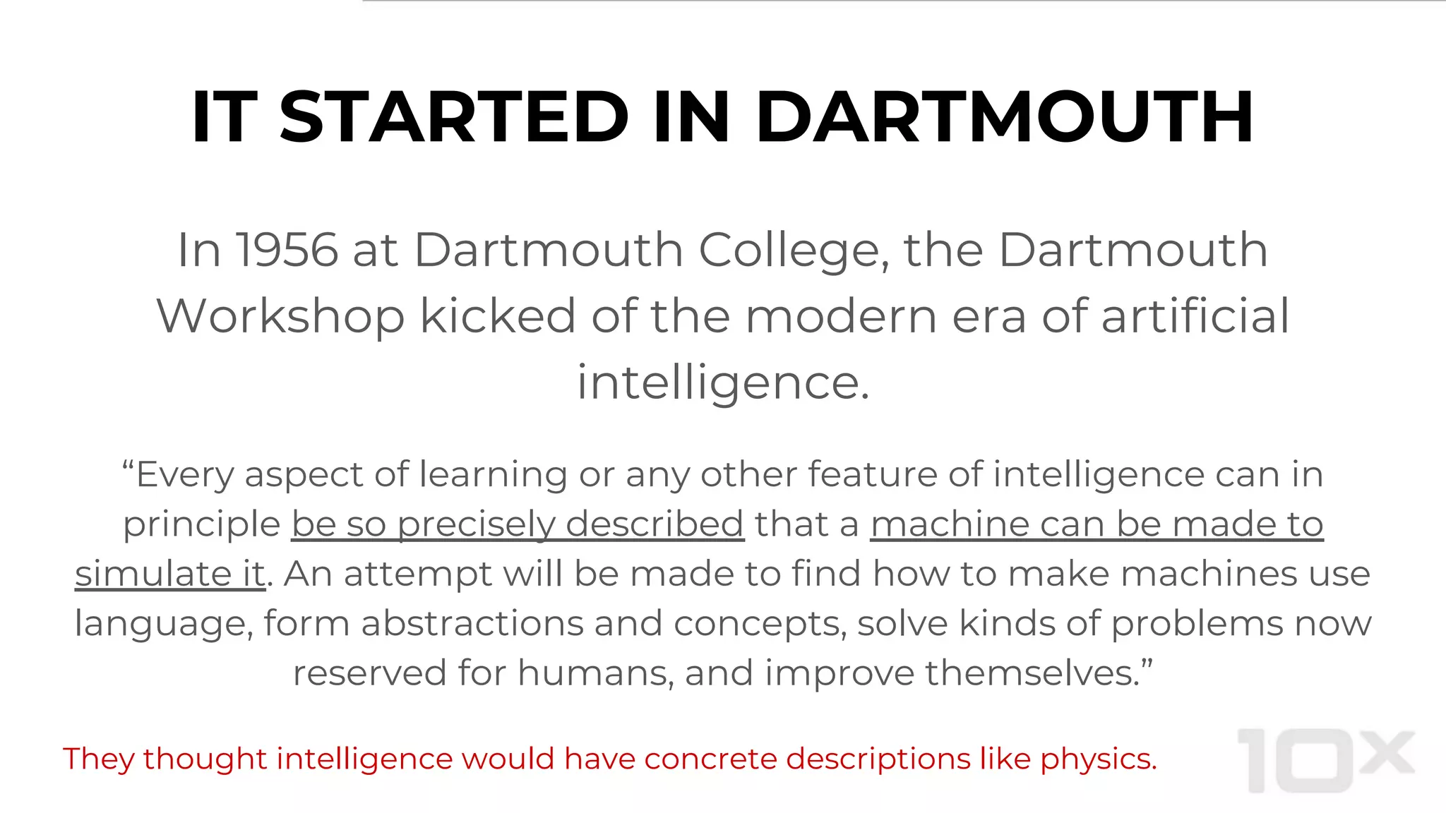 IT STARTED IN DARTMOUTH
In 1956 at Dartmouth College, the Dartmouth
Workshop kicked of the modern era of artificial
intelligence.
“Every aspect of learning or any other feature of intelligence can in
principle be so precisely described that a machine can be made to
simulate it. An attempt will be made to find how to make machines use
language, form abstractions and concepts, solve kinds of problems now
reserved for humans, and improve themselves.”
They thought intelligence would have concrete descriptions like physics.
 