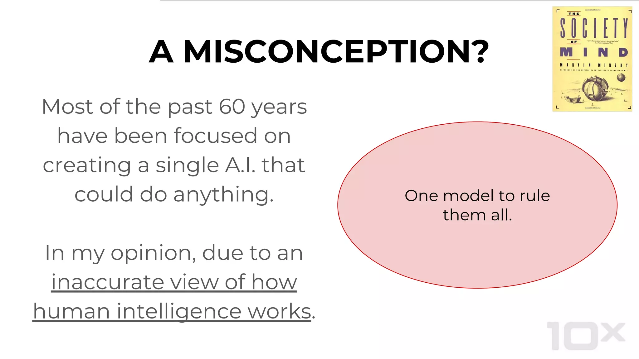 A MISCONCEPTION?
Most of the past 60 years
have been focused on
creating a single A.I. that
could do anything.
In my opinion, due to an
inaccurate view of how
human intelligence works.
One model to rule
them all.
 