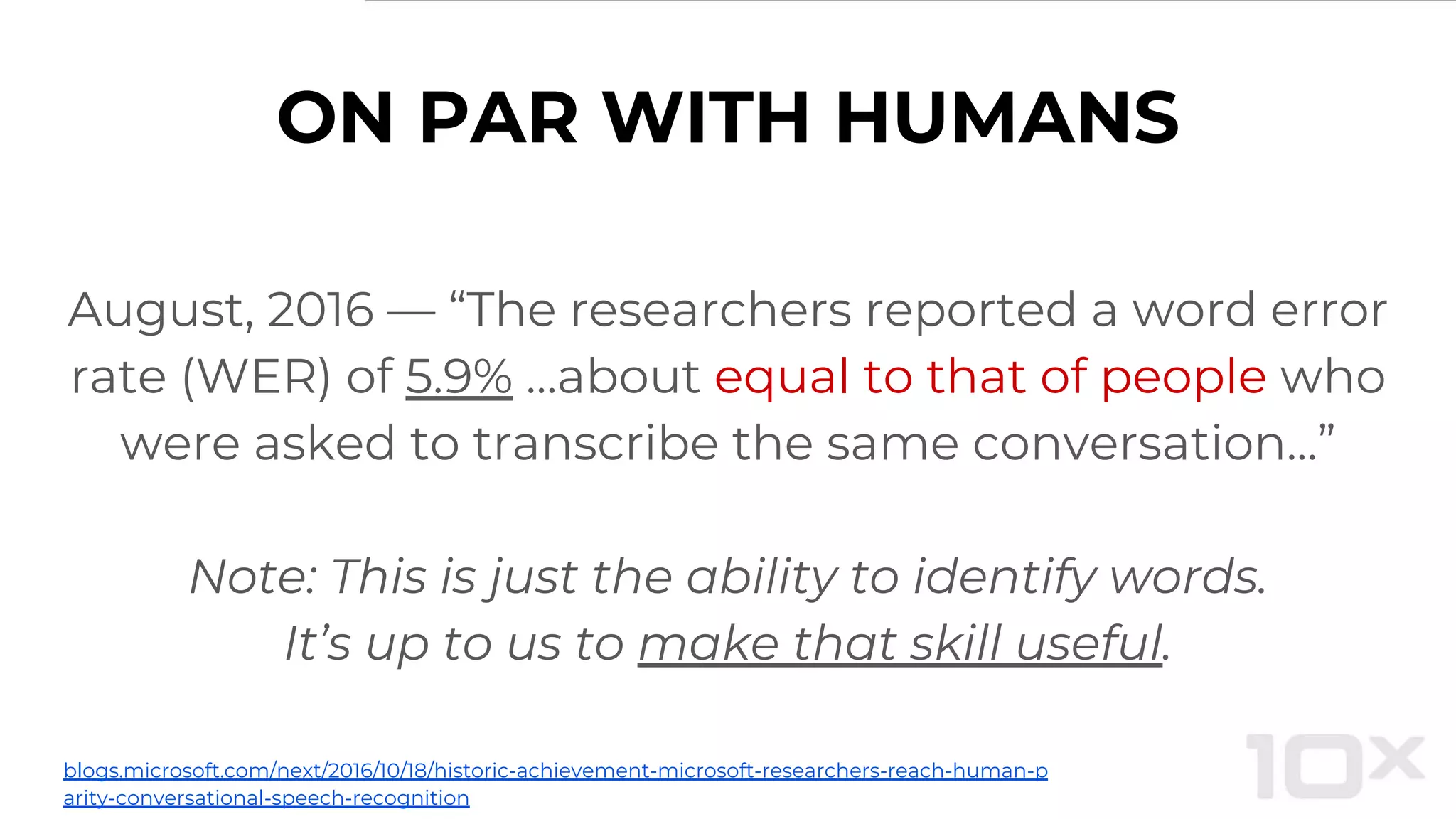 ON PAR WITH HUMANS
August, 2016 — “The researchers reported a word error
rate (WER) of 5.9% …about equal to that of people who
were asked to transcribe the same conversation...”
Note: This is just the ability to identify words.
It’s up to us to make that skill useful.
blogs.microsoft.com/next/2016/10/18/historic-achievement-microsoft-researchers-reach-human-p
arity-conversational-speech-recognition
 