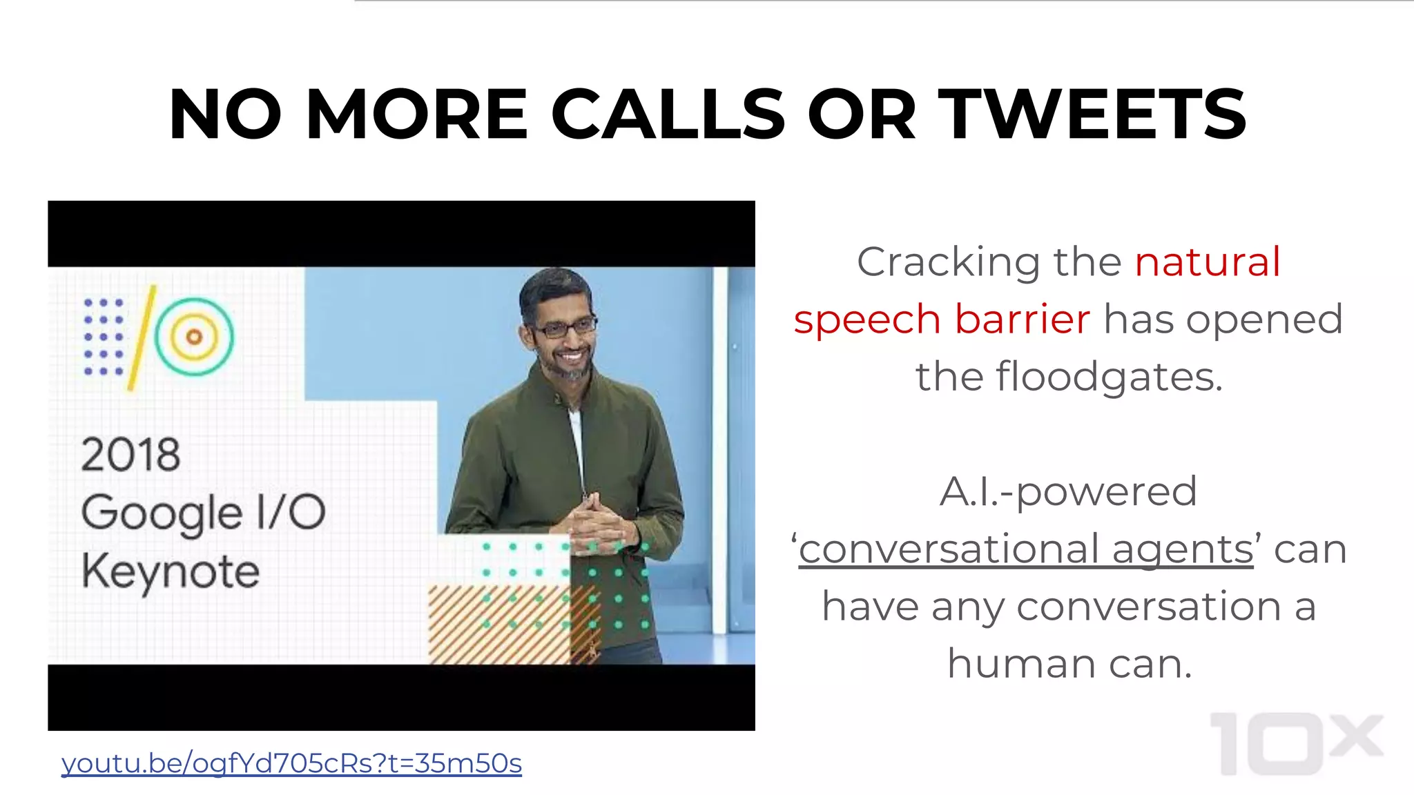 NO MORE CALLS OR TWEETS
Cracking the natural
speech barrier has opened
the floodgates.
A.I.-powered
‘conversational agents’ can
have any conversation a
human can.
youtu.be/ogfYd705cRs?t=35m50s
 