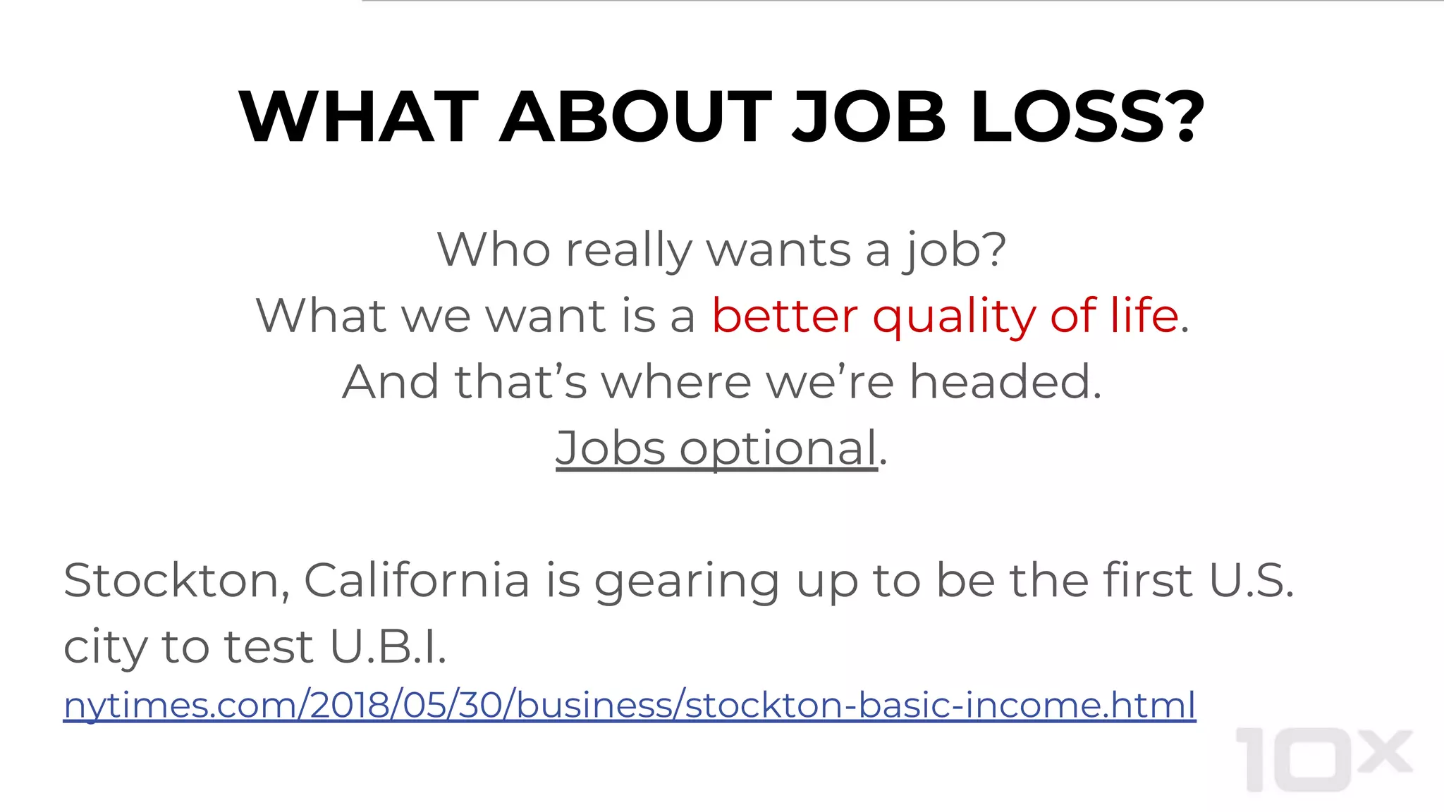 WHAT ABOUT JOB LOSS?
Who really wants a job?
What we want is a better quality of life.
And that’s where we’re headed.
Jobs optional.
Stockton, California is gearing up to be the first U.S.
city to test U.B.I.
nytimes.com/2018/05/30/business/stockton-basic-income.html
 