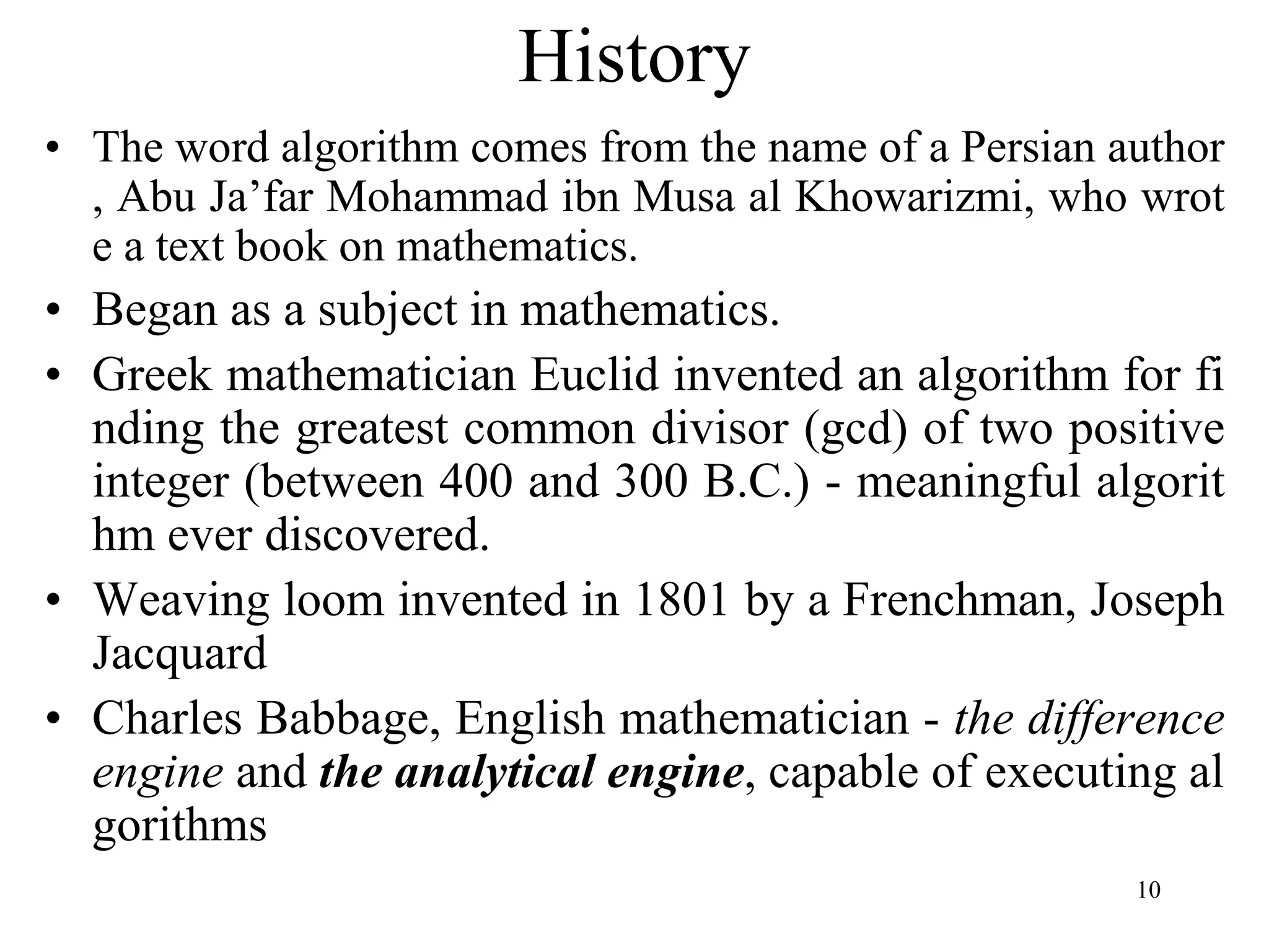 10
• The word algorithm comes from the name of a Persian author
, Abu Ja’far Mohammad ibn Musa al Khowarizmi, who wrot
e a text book on mathematics.
• Began as a subject in mathematics.
• Greek mathematician Euclid invented an algorithm for fi
nding the greatest common divisor (gcd) of two positive
integer (between 400 and 300 B.C.) - meaningful algorit
hm ever discovered.
• Weaving loom invented in 1801 by a Frenchman, Joseph
Jacquard
• Charles Babbage, English mathematician - the difference
engine and the analytical engine, capable of executing al
gorithms
History
 